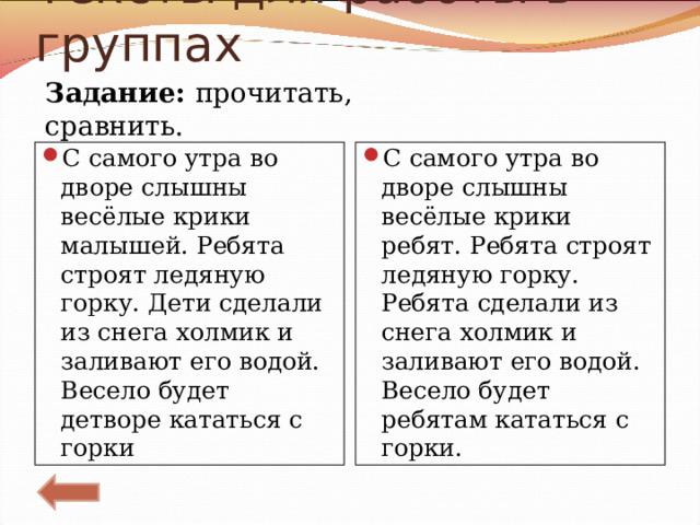 Тексты для работы в группах Задание: прочитать, сравнить. С самого утра во дворе слышны весёлые крики малышей. Ребята строят ледяную горку. Дети сделали из снега холмик и заливают его водой. Весело будет детворе кататься с горки  С самого утра во дворе слышны весёлые крики ребят. Ребята строят ледяную горку. Ребята сделали из снега холмик и заливают его водой. Весело будет ребятам кататься с горки.  