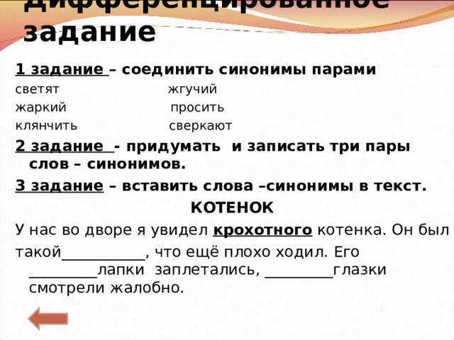 Дифференцированное задание   1 задание – соединить синонимы парами светят жгучий жаркий просить клянчить сверкают 2 задание - придумать и записать три пары слов – синонимов. 3 задание – вставить слова –синонимы в текст. КОТЕНОК У нас во дворе я увидел крохотного котенка. Он был такой___________, что ещё плохо ходил. Его _________лапки заплетались, _________глазки смотрели жалобно. 