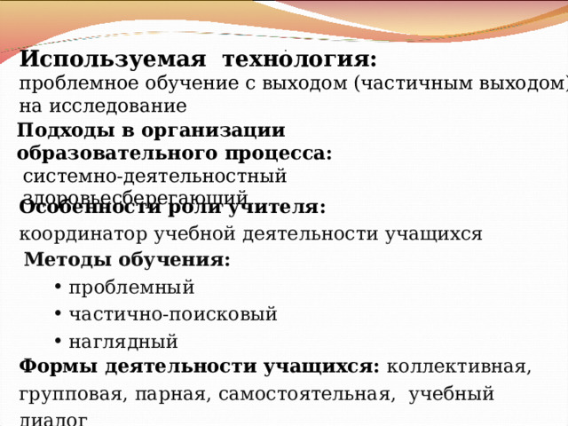 Используемая технология: проблемное обучение с выходом (частичным выходом) на исследование  .  Подходы в организации образовательного процесса:  системно-деятельностный  здоровьесберегающий Особенности роли учителя : координатор учебной деятельности учащихся Методы обучения :  проблемный  частично-поисковый  наглядный  проблемный  частично-поисковый  наглядный Формы деятельности учащихся: коллективная, групповая, парная, самостоятельная, учебный диалог 