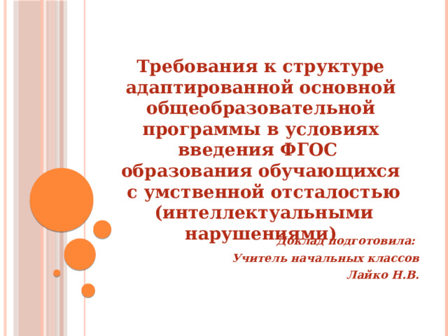   Требования к структуре адаптированной основной общеобразовательной программы в условиях введения ФГОС образования обучающихся  с умственной отсталостью  (интеллектуальными нарушениями)          Доклад подготовила: Учитель начальных классов Лайко Н.В.    