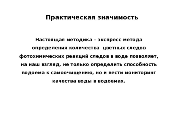 Практическая значимость Настоящая методика – экспресс метода определения количества цветных следов фотохимических реакций следов в воде позволяет, на наш взгляд, не только определить способность водоема к самоочищению, но и вести мониторинг качества воды в водоемах.   