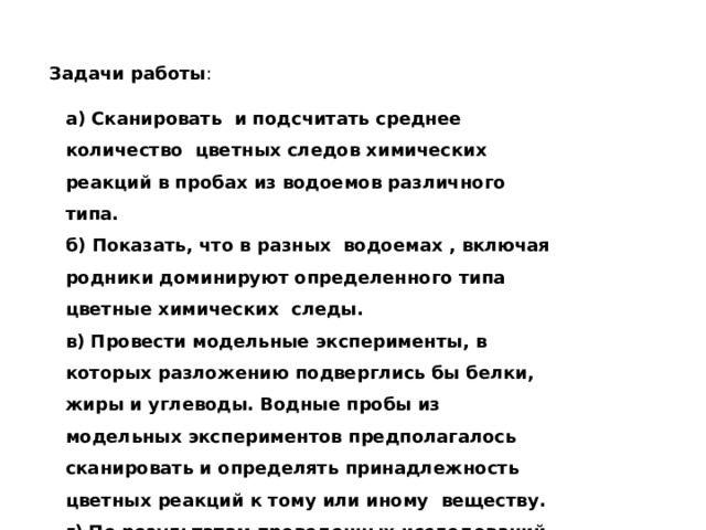 Задачи работы : а) Сканировать и подсчитать среднее количество цветных следов химических реакций в пробах из водоемов различного типа. б) Показать, что в разных водоемах , включая родники доминируют определенного типа цветные химических следы. в) Провести модельные эксперименты, в которых разложению подверглись бы белки, жиры и углеводы. Водные пробы из модельных экспериментов предполагалось сканировать и определять принадлежность цветных реакций к тому или иному веществу. г) По результатам проведенных исследований сделать выводы. 