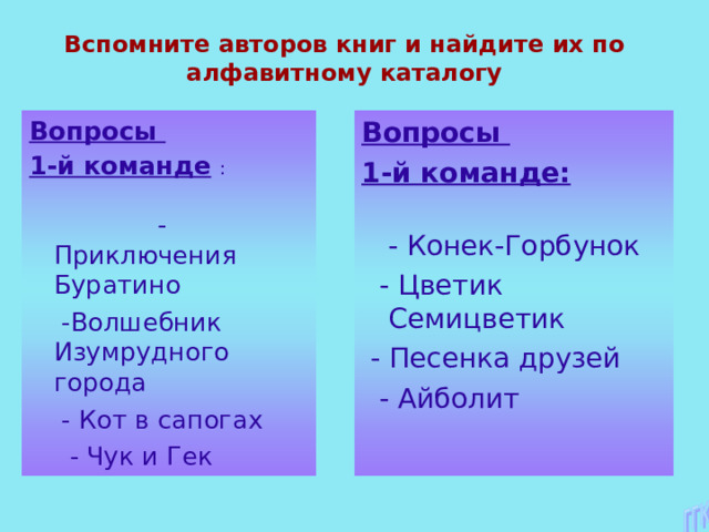 Вспомните авторов книг и найдите их по алфавитному каталогу Вопросы 1-й команде  :  - Приключения Буратино  -Волшебник Изумрудного города  - Кот в сапогах  - Чук и Гек Вопросы 1-й команде:  - Конек-Горбунок  - Цветик Семицветик  - Песенка друзей  - Айболит 