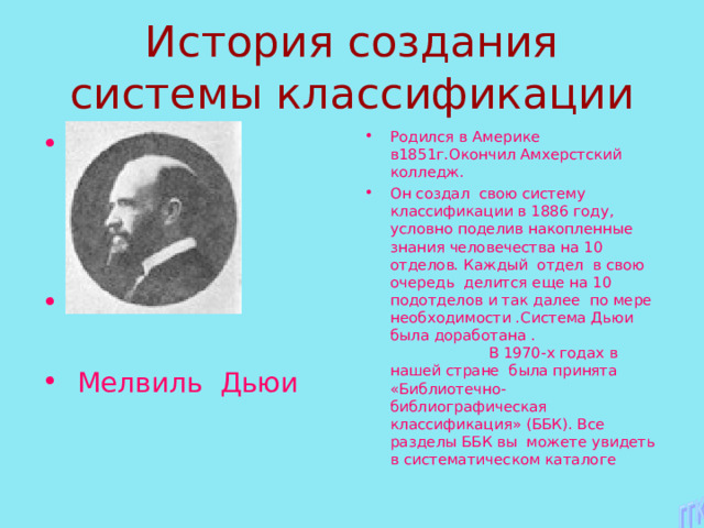  Мелвиль Дьюи Родился в Америке в1851г.Окончил Амхерстский колледж. Он создал свою систему классификации в 1886 году, условно поделив накопленные знания человечества на 10 отделов. Каждый отдел в свою очередь делится еще на 10 подотделов и так далее по мере необходимости .Система Дьюи была доработана . В 1970-х годах в нашей стране была принята «Библиотечно-библиографическая классификация» (ББК). Все разделы ББК вы можете увидеть в систематическом каталоге  