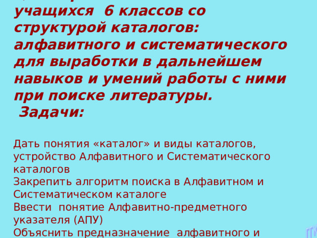     Цель: первоначальное знакомство учащихся 6 классов со структурой каталогов: алфавитного и систематического для выработки в дальнейшем навыков и умений работы с ними при поиске литературы.  Задачи: Дать понятия «каталог» и виды каталогов, устройство Алфавитного и Систематического каталогов  Закрепить алгоритм поиска в Алфавитном и Систематическом каталоге  Ввести понятие Алфавитно-предметного указателя (АПУ)  Объяснить предназначение алфавитного и систематического каталога.       