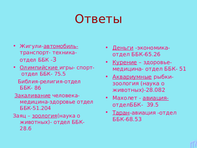 Жигули- автомобиль- транспорт- техника- отдел ББК - 3 Олимпийские игры- спорт- отдел ББК- 75.5  Библия-религия-отдел ББК- 86  Закаливание человека- медицина-здоровье отдел ББК-51.204 Заяц – зоология (наука о животных)- отдел ББК-28.6 Деньги -экономика- отдел ББК-65.26 Курение – здоровье-медицина- отдел ББК- 51 Аквариумные рыбки- зоология (наука о животных)-28.082 Махолет - авиация- отделББК- 39.5 Таран -авиация -отдел ББК-68.53       