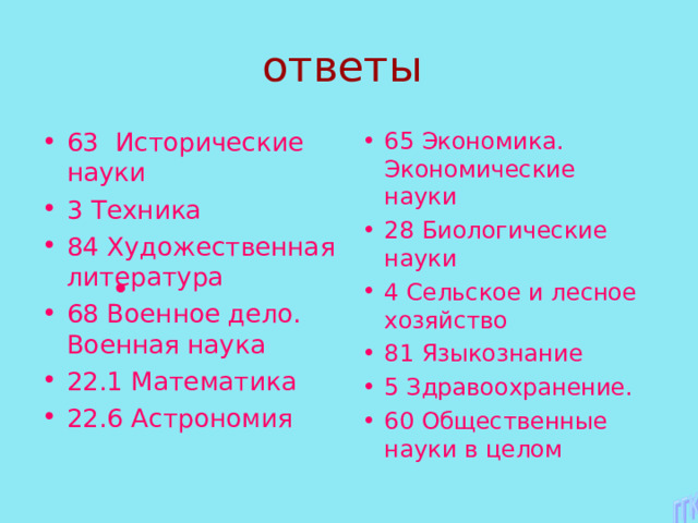 63 Исторические науки 3 Техника 84 Художественная литература 68 Военное дело. Военная наука 22.1 Математика 22.6 Астрономия 65 Экономика. Экономические науки 28 Биологические науки 4 Сельское и лесное хозяйство 81 Языкознание 5 Здравоохранение. 60 Общественные науки в целом 