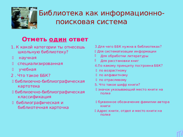  Библиотека как информационно-поисковая система  Отметь один ответ 1. К какой категории ты отнесешь школьную библиотеку?    научная    специализированная    учебная 2 . Что такое ББК?    библиоечно-библиографическая картотека    библиоечно-библиографическая классификация    библиографическая и библиотечная карточка 3.Для чего ББК нужна в библиотеках?   Для систематизации информации Для обработки литературы Для расстановки книг 4.По какому принципу построена ББК?    по возрастному    по алфавитному    по отраслевому 5. Что такое шифр книги?    значок указывающий место книги на полке    буквенное обозначение фамилии автора книги   Адрес книги, отдел и место книги на полке 