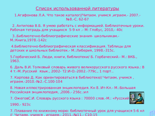 Список использованной литературы 1.Агафонова Л.А. Что такое каталог//Читаем. учимся ,играем.- 2007.- №8.-С. 62-67  2. Антипова В.Б. Я умею работать с информацией. Библиотечные уроки. Рабочая тетрадь для учащихся 5-9 кл .- М: Глобус, 2010,- 40с  3..Библиотечно-библиографические знания- школьникам.-М.:Книга,1978.-142с  4.Библиотечно-библиографическая классификация. Таблицы для детских и школьных библиотек.- М.:Либерия, 1998.-315с. 5.Горбаческий Б. Люди, книги, библиотеки/ Б. Горбаческий.- М.: ВКБ., 1963. 6. Даль В.И. Толковый словарь живого великорусского русского языка.: В 4 т.-М.:Русский язык., 2002- Т2:И-О.-2002.-779с., 1 порт.. 7. Карпова Д. Как ориентироваться в библиотеке// Читаем, учимся , играем.-2010.-№2.-С.100-104 8. Новая иллюстрированная энциклопедия. Кн 8. Ит-Кл.- М.:Большая Российская энциклопедия, ,2006.- 256с.:ил 7. ОжеговС.И. Словарь русского языка : 70000 слов.-М.: «Русский язык» 1990.- 923с 7. Плавание по книжному морю: библиотечный урок для учащихся 5-6 кл // Читаем, учимся , играем.- 2011.-№11.- С10-15 8. Словарь юного книголюба / сост И.Я Линкова. 