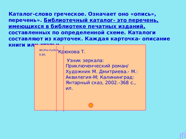 Каталог-слово греческое. Означает оно «опись», перечень». Библиотечный каталог- это перечень, имеющихся в библиотеке печатных изданий, составленных по определенной схеме. Каталоги составляют из карточек. Каждая карточка- описание книги или статьи. 84(2Рос-Рус)6-4 Крюкова Т. К-85  Узник зеркала: Приключенческий роман/ Художник М. Дмитриева.- М.: Аквилегия-М; Калининград: Янтарный сказ, 2002.-368 с., ил. 