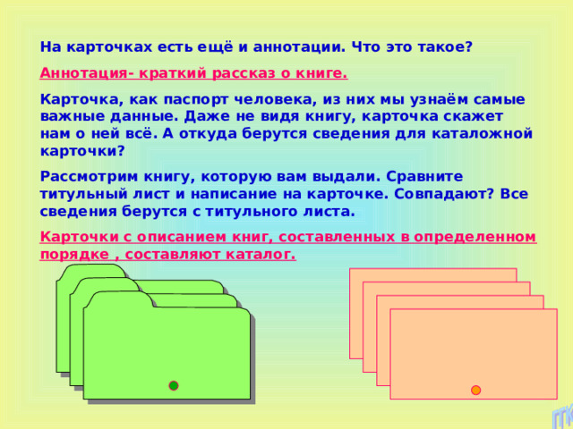 На карточках есть ещё и аннотации. Что это такое? Аннотация- краткий рассказ о книге. Карточка, как паспорт человека, из них мы узнаём самые важные данные. Даже не видя книгу, карточка скажет нам о ней всё. А откуда берутся сведения для каталожной карточки? Рассмотрим книгу, которую вам выдали. Сравните титульный лист и написание на карточке. Совпадают? Все сведения берутся с титульного листа. Карточки с описанием книг, составленных в определенном порядке , составляют каталог. 