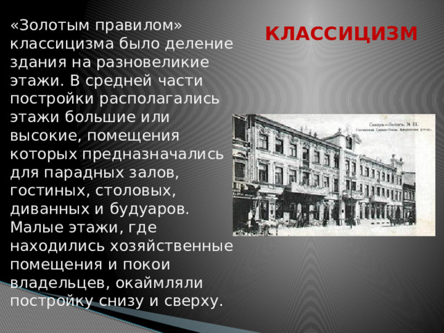 «Золотым правилом» классицизма было деление здания на разновеликие этажи. В средней части постройки располагались этажи большие или высокие, помещения которых предназначались для парадных залов, гостиных, столовых, диванных и будуаров. Малые этажи, где находились хозяйственные помещения и покои владельцев, окаймляли постройку снизу и сверху . КЛАССИЦИЗМ 