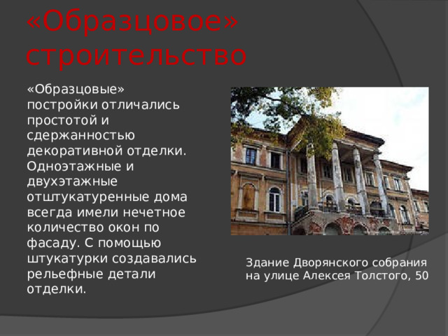 «Образцовое» строительство «Образцовые» постройки отличались простотой и сдержанностью декоративной отделки. Одноэтажные и двухэтажные отштукатуренные дома всегда имели нечетное количество окон по фасаду. С помощью штукатурки создавались рельефные детали отделки. Здание Дворянского собрания на улице Алексея Толстого, 50 