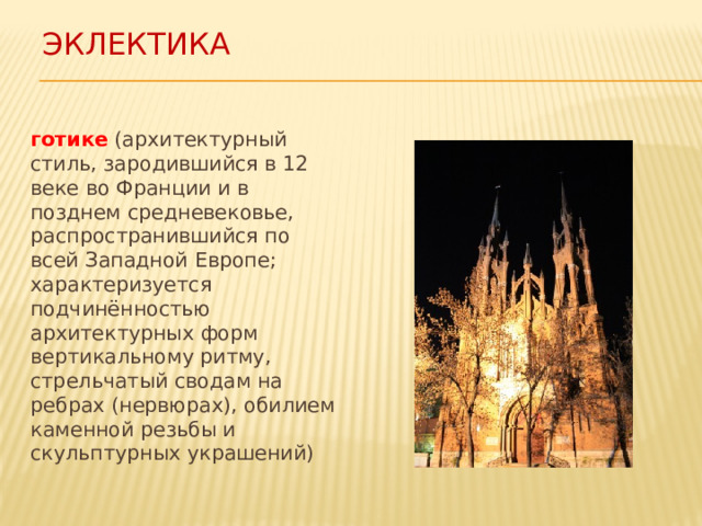 ЭКЛЕКТИКА готике (архитектурный стиль, зародившийся в 12 веке во Франции и в позднем средневековье, распространившийся по всей Западной Европе; характеризуется подчинённостью архитектурных форм вертикальному ритму, стрельчатый сводам на ребрах (нервюрах), обилием каменной резьбы и скульптурных украшений) 