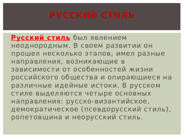 Русский стиль Русский стиль  был явлением неоднородным. В своем развитии он прошел несколько этапов, имел разные направления, возникающие в зависимости от особенностей жизни российского общества и опирающиеся на различные идейные истоки. В русском стиле выделяются четыре основных направления: русско-византийское, демократическое (псевдорусский стиль), ропетовщина и неорусский стиль. 