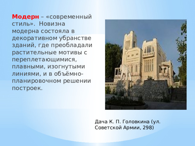 Модерн – «современный стиль». Новизна модерна состояла в декоративном убранстве зданий, где преобладали растительные мотивы с переплетающимися, плавными, изогнутыми линиями, и в объёмно-планировочном решении построек. Дача К. П. Головкина (ул. Советской Армии, 298) 