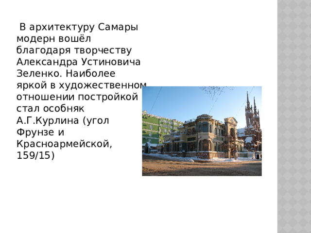  В архитектуру Самары модерн вошёл благодаря творчеству Александра Устиновича Зеленко. Наиболее яркой в художественном отношении постройкой стал особняк А.Г.Курлина (угол Фрунзе и Красноармейской, 159/15) 