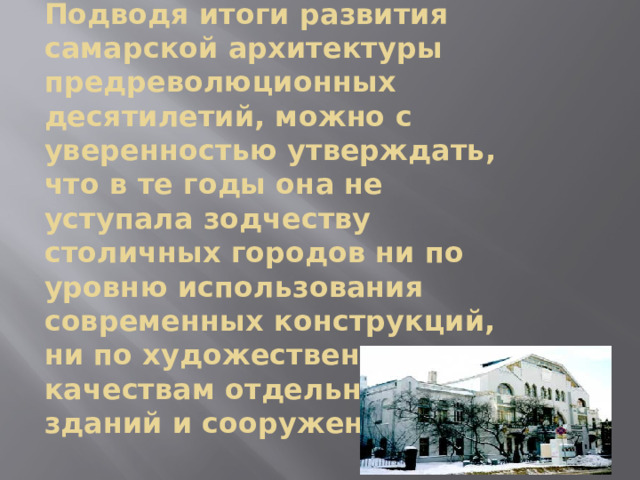   Подводя итоги развития самарской архитектуры предреволюционных десятилетий, можно с уверенностью утверждать, что в те годы она не уступала зодчеству столичных городов ни по уровню использования современных конструкций, ни по художественным качествам отдельных зданий и сооружений.   