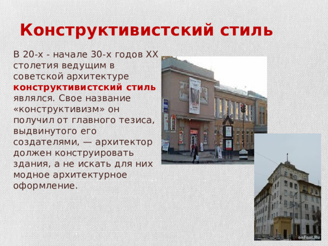 Конструктивистский стиль В 20-х - начале 30-х годов XX столетия ведущим в советской архитектуре конструктивистский стиль являлся. Свое название «конструктивизм» он получил от главного тезиса, выдвинутого его создателями, — архитектор должен конструировать здания, а не искать для них модное архитектурное оформление. 
