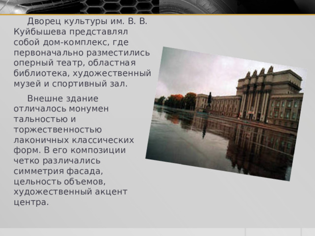  Дворец культуры им. В. В. Куйбышева представлял собой дом-комплекс, где первоначально разместились оперный театр, областная библиотека, худо­жественный музей и спортивный зал.  Внешне здание отличалось монумен­тальностью и торжественностью лаконичных классических форм. В его композиции четко различались симметрия фасада, цельность объемов, художест­венный акцент центра. 