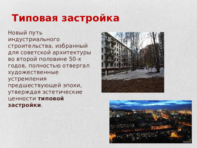 Типовая застройка Новый путь индустриального строительства, избранный для советской ар­хитектуры во второй половине 50-х годов, полностью отвергал художествен­ные устремления предшествующей эпохи, утверждая эстетические ценности типовой застройки . 