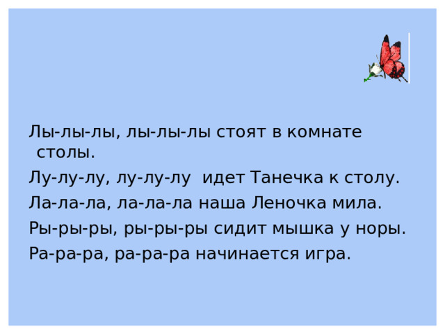 Лы-лы-лы, лы-лы-лы стоят в комнате столы. Лу-лу-лу, лу-лу-лу идет Танечка к столу. Ла-ла-ла, ла-ла-ла наша Леночка мила. Ры-ры-ры, ры-ры-ры сидит мышка у норы. Ра-ра-ра, ра-ра-ра начинается игра.  
