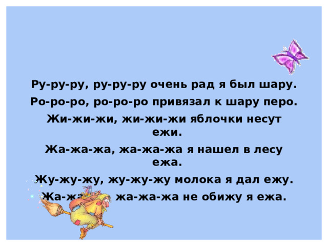 Ру-ру-ру, ру-ру-ру очень рад я был шару. Ро-ро-ро, ро-ро-ро привязал к шару перо. Жи-жи-жи, жи-жи-жи яблочки несут ежи. Жа-жа-жа, жа-жа-жа я нашел в лесу ежа. Жу-жу-жу, жу-жу-жу молока я дал ежу. Жа-жа-жа, жа-жа-жа не обижу я ежа.  
