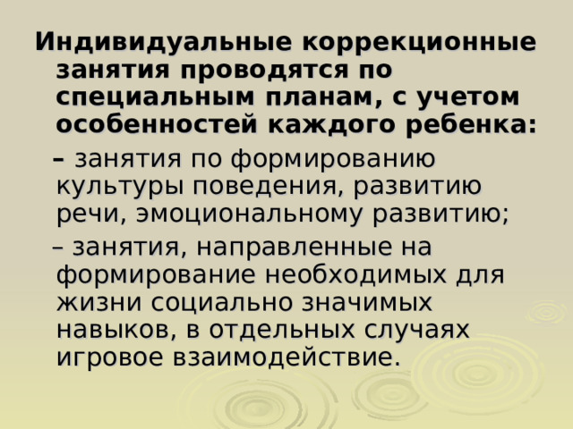 Индивидуальные коррекционные занятия проводятся по специальным планам, с учетом особенностей каждого ребенка: – занятия по формированию культуры поведения, развитию речи, эмоциональному развитию; – занятия, направленные на формирование необходимых для жизни социально значимых навыков, в отдельных случаях игровое взаимодействие. 