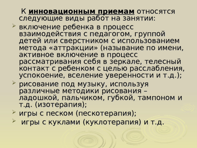  К инновационным приемам относятся следующие виды работ на занятии: включение ребенка в процесс взаимодействия с педагогом, группой детей или сверстником с использованием метода «аттракции» (называние по имени, активное включение в процесс рассматривания себя в зеркале, телесный контакт с ребенком с целью расслабления, успокоение, вселение уверенности и т.д.); рисование под музыку, используя различные методики рисования – ладошкой, пальчиком, губкой, тампоном и т.д. (изотерапия); игры с песком (пескотерапия);  игры с куклами (куклотерапия) и т.д. 