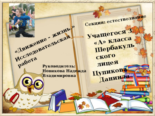 Учащегося 3 «А» класса Шербакульского лицея Цупикова Даниила «Движение – жизнь.»  Исследовательская работа Секция: естествознание Руководитель: Новикова Надежда Владимировна 