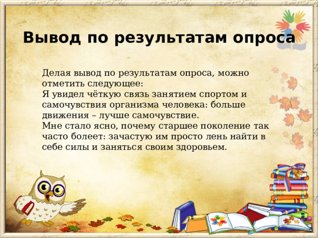 Вывод по результатам опроса Делая вывод по результатам опроса, можно отметить следующее: Я увидел чёткую связь занятием спортом и самочувствия организма человека: больше движения – лучше самочувствие. Мне стало ясно, почему старшее поколение так часто болеет: зачастую им просто лень найти в себе силы и заняться своим здоровьем.  