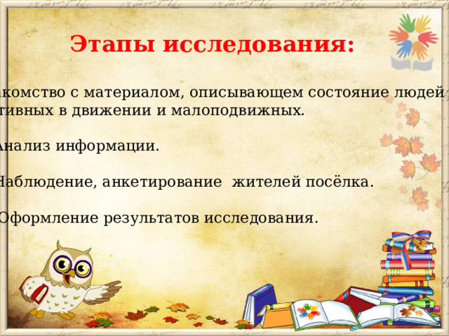 Этапы исследования: Знакомство с материалом, описывающем состояние людей  активных в движении и малоподвижных.   2. Анализ информации.   3. Наблюдение, анкетирование жителей посёлка.   4. Оформление результатов исследования.  