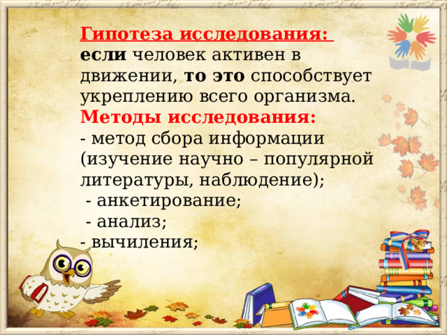 Гипотеза исследования: если человек активен в движении, то это способствует укреплению всего организма. Методы исследования: - метод сбора информации (изучение научно – популярной литературы, наблюдение);  - анкетирование;  - анализ; - вычиления; 