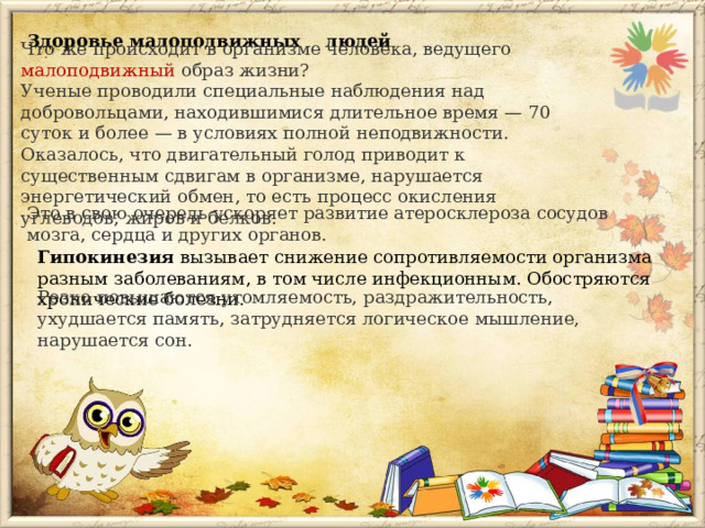Здоровье малоподвижных людей Что же происходит в организме человека, ведущего малоподвижный образ жизни? Ученые проводили специальные наблюдения над добровольцами, находившимися длительное время — 70 суток и более — в условиях полной неподвижности. Оказалось, что двигательный голод приводит к существенным сдвигам в организме, нарушается энергетический обмен, то есть процесс окисления углеводов, жиров и белков. Это в свою очередь ускоряет развитие атеросклероза сосудов мозга, сердца и других органов. Гипокинезия вызывает снижение сопротивляемости организма разным заболеваниям, в том числе инфекционным. Обостряются хронические болезни. Резко повышаются утомляемость, раздражительность, ухудшается память, затрудняется логическое мышление, нарушается сон. 
