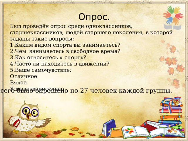 Опрос.   Был проведён опрос среди одноклассников, старшеклассников, людей старшего поколения, в которой заданы такие вопросы: 1.Каким видом спорта вы занимаетесь? 2.Чем занимаетесь в свободное время? 3.Как относитесь к спорту? 4.Часто ли находитесь в движении? 5.Ваше самочувствие: Отличное Вялое Удовлетворительно Всего было опрошено по 27 человек каждой группы. 