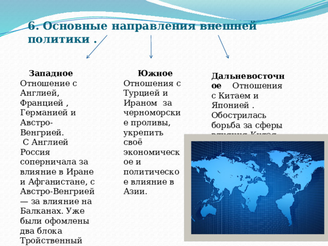 6. Основные направления внешней политики .  Западное Отношение с Англией, Францией , Германией и Австро-Венгрией.  Южное Отношения с Турцией и Ираном за черноморские проливы, укрепить своё экономическое и политическое влияние в Азии .  С Англией Россия соперничала за влияние в Иране и Афганистане, с Австро-Венгрией — за влияние на Балканах. Уже были офомлены два блока Тройственный союз (1882) и Антанта (1894). Дальневосточное Отношения с Китаем и Японией . Обострилась борьба за сферы влияния Китая. 