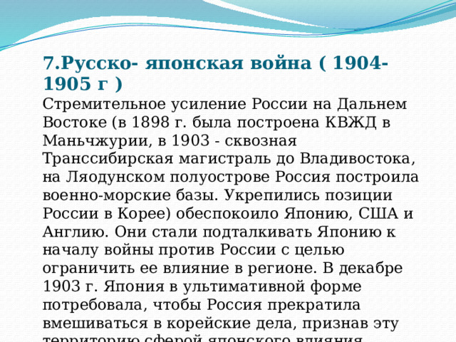 7.Русско- японская война ( 1904-1905 г ) Стремительное усиление России на Дальнем Востоке (в 1898 г. была построена КВЖД в Маньчжурии, в 1903 - сквозная Транссибирская магистраль до Владивостока, на Ляодунском полуострове Россия построила военно-морские базы. Укрепились позиции России в Корее) обеспокоило Японию, США и Англию. Они стали подталкивать Японию к началу войны против России с целью ограничить ее влияние в регионе. В декабре 1903 г. Япония в ультимативной форме потребовала, чтобы Россия прекратила вмешиваться в корейские дела, признав эту территорию сферой японского влияния. 