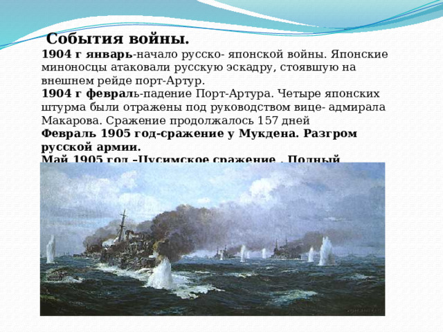  События войны. 1904 г январь -начало русско- японской войны. Японские миноносцы атаковали русскую эскадру, стоявшую на внешнем рейде порт-Артур. 1904 г феврал ь-падение Порт-Артура. Четыре японских штурма были отражены под руководством вице- адмирала Макарова. Сражение продолжалось 157 дней Февраль 1905 год-сражение у Мукдена. Разгром русской армии. Май 1905 год –Цусимское сражение . Полный разгром тихоокеанского флота .      