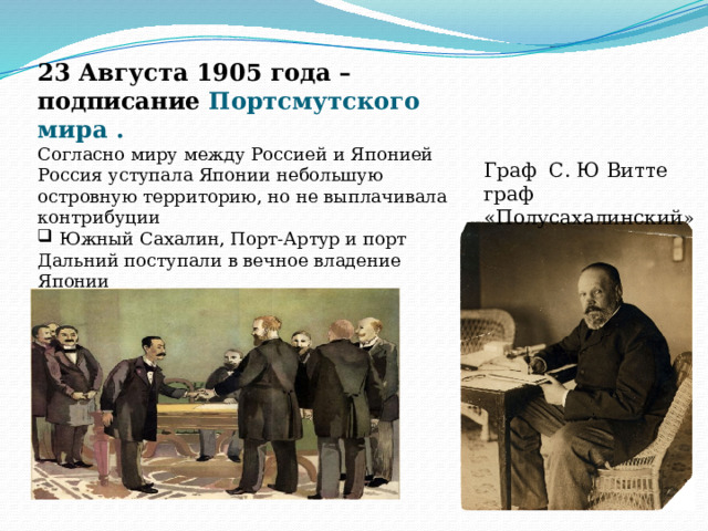 23 Августа 1905 года –подписание Портсмутского мира . Согласно миру между Россией и Японией Россия уступала Японии небольшую островную территорию, но не выплачивала контрибуции  Южный Сахалин, Порт-Артур и порт Дальний поступали в вечное владение Японии  Корея и Южная Маньчжурия становились сферой влияния Японии. Граф С. Ю Витте граф «Полусахалинский » 