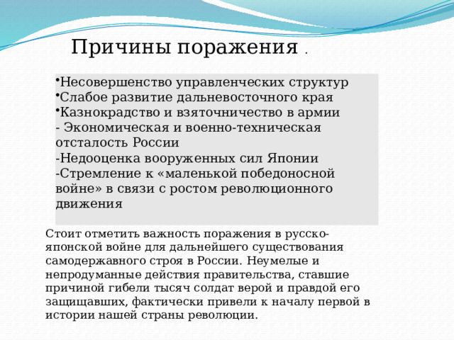 Несовершенство управленческих структур Слабое развитие дальневосточного края Казнокрадство и взяточничество в армии - Экономическая и военно-техническая отсталость России Стоит отметить важность поражения в русско-японской войне для дальнейшего существования самодержавного строя в России. Неумелые и непродуманные действия правительства, ставшие причиной гибели тысяч солдат верой и правдой его защищавших, фактически привели к началу первой в истории нашей страны революции.   -Недооценка вооруженных сил Японии -Стремление к «маленькой победоносной войне» в связи с ростом революционного движения Причины поражения . 