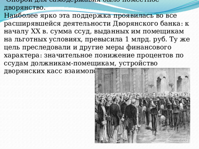 2.Самодержавие и дворянство.   Опорой для самодержавия было поместное дворянство.  Наиболее ярко эта поддержка проявилась во все расширявшейся деятельности Дворянского банка: к началу XX в. сумма ссуд, выданных им помещикам на льготных условиях, превысила 1 млрд. руб. Ту же цель преследовали и другие меры финансового характера: значительное понижение процентов по ссудам должникам-помещикам, устройство дворянских касс взаимопомощи. 