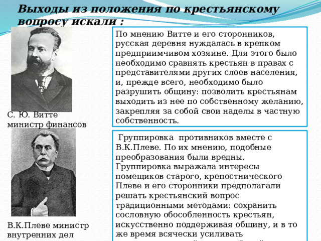 Выходы из положения по крестьянскому вопросу искали : По мнению Витте и его сторонников, русская деревня нуждалась в крепком предприимчивом хозяине. Для этого было необходимо сравнять крестьян в правах с представителями других слоев населения, и, прежде всего, необходимо было разрушить общину: позволить крестьянам выходить из нее по собственному желанию, закрепляя за собой свои наделы в частную собственность. С. Ю. Витте министр финансов  Группировка противников вместе с В.К.Плеве. По их мнению, подобные преобразования были вредны. Группировка выражала интересы помещиков старого, крепостнического Плеве и его сторонники предполагали решать крестьянский вопрос традиционными методами: сохранить сословную обособленность крестьян, искусственно поддерживая общину, и в то же время всячески усиливать административный и полицейский надзор за деревней. К 1903 г. группировка Плеве одержала победу. В.К.Плеве министр внутренних дел 