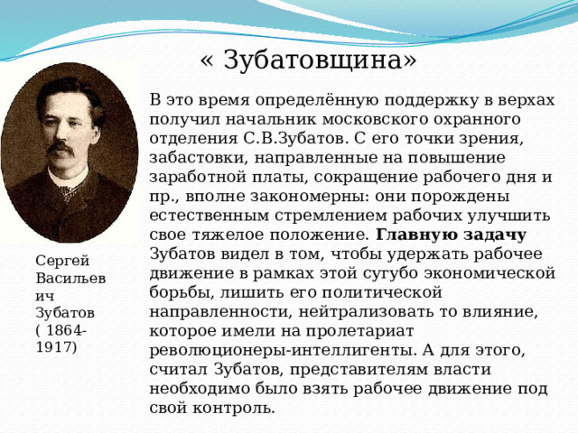В это время определённую поддержку в верхах получил начальник московского охранного отделения С.В.Зубатов. С его точки зрения, забастовки, направленные на повышение заработной платы, сокращение рабочего дня и пр., вполне закономерны: они порождены естественным стремлением рабочих улучшить свое тяжелое положение. Главную задачу Зубатов видел в том, чтобы удержать рабочее движение в рамках этой сугубо экономической борьбы, лишить его политической направленности, нейтрализовать то влияние, которое имели на пролетариат революционеры-интеллигенты. А для этого, считал Зубатов, представителям власти необходимо было взять рабочее движение под свой контроль. « Зубатовщина» Сергей Васильевич Зубатов ( 1864- 1917) 