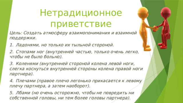 Нетрадиционное приветствие Цель: Создать атмосферу взаимопонимания и взаимной поддержки. 1.  Ладонями, но только их тыльной стороной. 2.  Стопами ног (внутренней частью, только очень легко, чтобы не было больно). 3.  Коленями (внутренней стороной колена левой ноги, слегка коснуться внутренней стороны колена правой ноги партнера). 4.  Плечами (правое плечо легонько прикасается к левому плечу партнера, а затем наоборот). 5.  Лбами (но очень осторожно, чтобы не повредить ни собственной головы, ни тем более головы партнера). 