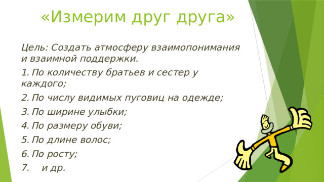 «Измерим друг друга» Цель: Создать атмосферу взаимопонимания и взаимной поддержки. 1.  По количеству братьев и сестер у каждого; 2.  По числу видимых пуговиц на одежде; 3.  По ширине улыбки; 4.  По размеру обуви; 5.  По длине волос; 6.  По росту; 7. и др. 