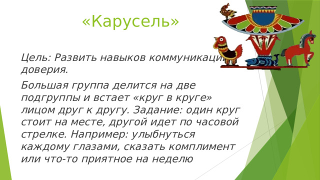 «Карусель» Цель: Развить навыков коммуникации, доверия. Большая группа делится на две подгруппы и встает «круг в круге» лицом друг к другу. Задание: один круг стоит на месте, другой идет по часовой стрелке. Например: улыбнуться каждому глазами, сказать комплимент или что-то приятное на неделю 