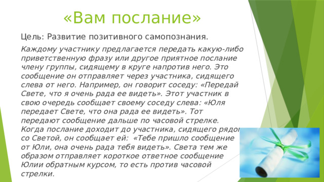 «Вам послание» Цель: Развитие позитивного самопознания. Каждому участнику предлагается передать какую-либо приветственную фразу или другое приятное послание члену группы, сидящему в круге напротив него. Это сообщение он отправляет через участника, сидящего слева от него. Например, он говорит соседу: «Передай Свете, что я очень рада ее видеть». Этот участник в свою очередь сообщает своему соседу слева: «Юля передает Свете, что она рада ее видеть». Тот передают сообщение дальше по часовой стрелке. Когда послание доходит до участника, сидящего рядом со Светой, он сообщает ей: «Тебе пришло сообщение от Юли, она очень рада тебя видеть». Света тем же образом отправляет короткое ответное сообщение Юлии обратным курсом, то есть против часовой стрелки. По окончании все участники хором говорят СПАСИБО. 