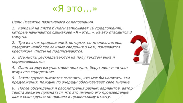«Я это…» Цель: Развитие позитивного самопознания. 1.  Каждый на листе бумаги записывает 10 предложений, которые начинаются одинаково «Я – это…», на это отводится 3 минуты. 2.  Три из этих предложений, которые, по мнению автора, содержат наиболее важные сведения о нем, помечаются крестиком. Листы не подписываются. 3.  Все листы раскладываются на полу текстом вниз и перемешиваются. 4.  Один за другим участники подходят, берут лист и читают вслух его содержание. 5.  Затем группа пытается выяснить, кто мог бы написать эти предложения. Каждый по очереди обосновывает свое мнение. 6.  После обсуждения и рассмотрения разных вариантов, автор текста должен признаться, что это именно его произведение, даже если группа не пришла к правильному ответу.  