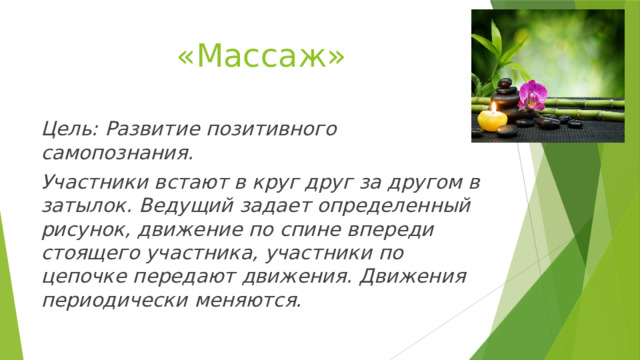 «Массаж» Цель: Развитие позитивного самопознания. Участники встают в круг друг за другом в затылок. Ведущий задает определенный рисунок, движение по спине впереди стоящего участника, участники по цепочке передают движения. Движения периодически меняются. 