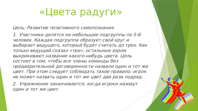 «Цвета радуги» Цель: Развитие позитивного самопознания. 1.  Участники делятся на небольшие подгруппы по 5-6 человек. Каждая подгруппа образует свой круг и выбирает ведущего, который будет считать до трех. Как только ведущий сказал «три», остальные хором выкрикивают название какого-нибудь цвета. Цель состоит в том, чтобы все члены команды без предварительной договоренности назвали один и тот же цвет. При этом следует соблюдать такое правило: игрок не может назвать один и тот же цвет два раза подряд. 2.  Упражнение заканчивается, когда игроки назовут один и тот же цвет. 